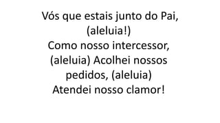 Vós que estais junto do Pai,
(aleluia!)
Como nosso intercessor,
(aleluia) Acolhei nossos
pedidos, (aleluia)
Atendei nosso clamor!
 