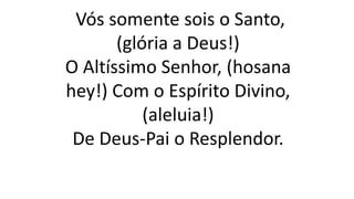 Vós somente sois o Santo,
(glória a Deus!)
O Altíssimo Senhor, (hosana
hey!) Com o Espírito Divino,
(aleluia!)
De Deus-Pai o Resplendor.
 