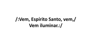 /:Vem, Espírito Santo, vem,/
Vem iluminar.:/
 
