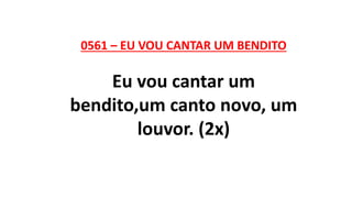 0561 – EU VOU CANTAR UM BENDITO
Eu vou cantar um
bendito,um canto novo, um
louvor. (2x)
 