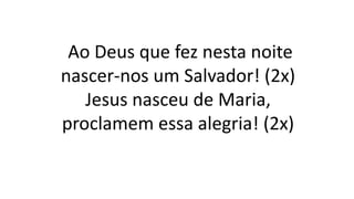 Ao Deus que fez nesta noite
nascer-nos um Salvador! (2x)
Jesus nasceu de Maria,
proclamem essa alegria! (2x)
 