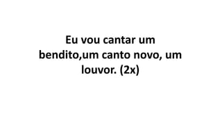 Eu vou cantar um
bendito,um canto novo, um
louvor. (2x)
 