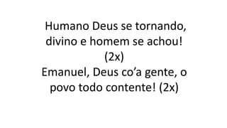 Humano Deus se tornando,
divino e homem se achou!
(2x)
Emanuel, Deus co’a gente, o
povo todo contente! (2x)
 