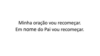 Minha oração vou recomeçar.
Em nome do Pai vou recomeçar.
 