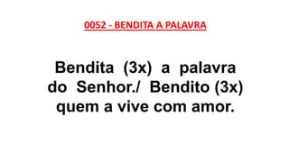 0052 - BENDITA A PALAVRA
Bendita (3x) a palavra
do Senhor./ Bendito (3x)
quem a vive com amor.
 