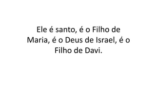 Ele é santo, é o Filho de
Maria, é o Deus de Israel, é o
Filho de Davi.
 
