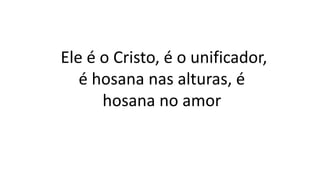 Ele é o Cristo, é o unificador,
é hosana nas alturas, é
hosana no amor
 