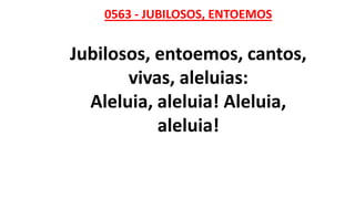 0563 - JUBILOSOS, ENTOEMOS
Jubilosos, entoemos, cantos,
vivas, aleluias:
Aleluia, aleluia! Aleluia,
aleluia!
 