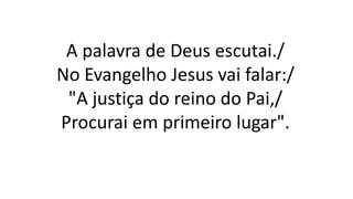 A palavra de Deus escutai./
No Evangelho Jesus vai falar:/
"A justiça do reino do Pai,/
Procurai em primeiro lugar".
 