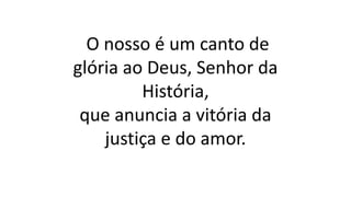 O nosso é um canto de
glória ao Deus, Senhor da
História,
que anuncia a vitória da
justiça e do amor.
 