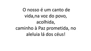 O nosso é um canto de
vida,na voz do povo,
acolhida,
caminho à Paz prometida, no
aleluia lá dos céus!
 