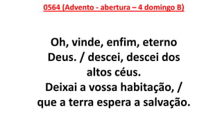 0564 (Advento - abertura – 4 domingo B)
Oh, vinde, enfim, eterno
Deus. / descei, descei dos
altos céus.
Deixai a vossa habitação, /
que a terra espera a salvação.
 
