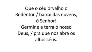 Que o céu orvalho o
Redentor / baixai das nuvens,
ó Senhor!
Germine a terra o nosso
Deus, / pra que nos abra os
altos céus.
 