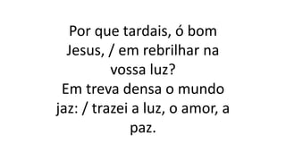 Por que tardais, ó bom
Jesus, / em rebrilhar na
vossa luz?
Em treva densa o mundo
jaz: / trazei a luz, o amor, a
paz.
 