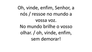 Oh, vinde, enfim, Senhor, a
nós / ressoe no mundo a
vossa voz.
No mundo brilhe o vosso
olhar. / oh, vinde, enfim,
sem demorar!
 