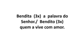 Bendita (3x) a palavra do
Senhor./ Bendito (3x)
quem a vive com amor.
 