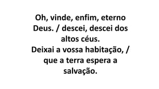 Oh, vinde, enfim, eterno
Deus. / descei, descei dos
altos céus.
Deixai a vossa habitação, /
que a terra espera a
salvação.
 