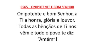 0565 – ONIPOTENTE E BOM SENHOR
Onipotente e bom Senhor, a
Ti a honra, glória e louvor.
Todas as bênçãos de Ti nos
vêm e todo o povo te diz:
“Amém”!
 