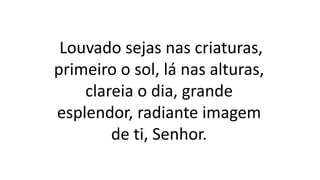 Louvado sejas nas criaturas,
primeiro o sol, lá nas alturas,
clareia o dia, grande
esplendor, radiante imagem
de ti, Senhor.
 