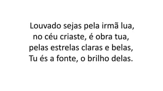 Louvado sejas pela irmã lua,
no céu criaste, é obra tua,
pelas estrelas claras e belas,
Tu és a fonte, o brilho delas.
 