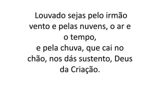 Louvado sejas pelo irmão
vento e pelas nuvens, o ar e
o tempo,
e pela chuva, que cai no
chão, nos dás sustento, Deus
da Criação.
 