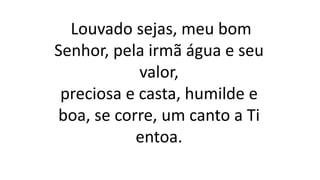 Louvado sejas, meu bom
Senhor, pela irmã água e seu
valor,
preciosa e casta, humilde e
boa, se corre, um canto a Ti
entoa.
 