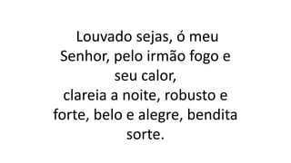Louvado sejas, ó meu
Senhor, pelo irmão fogo e
seu calor,
clareia a noite, robusto e
forte, belo e alegre, bendita
sorte.
 