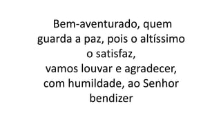 Bem-aventurado, quem
guarda a paz, pois o altíssimo
o satisfaz,
vamos louvar e agradecer,
com humildade, ao Senhor
bendizer
 