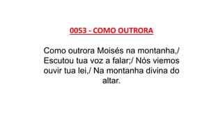 0053 - COMO OUTRORA
Como outrora Moisés na montanha,/
Escutou tua voz a falar;/ Nós viemos
ouvir tua lei,/ Na montanha divina do
altar.
 