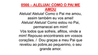 0566 – ALELUIA! COMO O PAI ME
AMOU
Aleluia! Aleluia! Como o Pai me amou,
assim também eu vos amei!
Aleluia! Aleluia! Como estou no Pai,
permanecei em mim!
Vós todos que sofreis, aflitos, vinde a
mim! Repouso encontrareis em vossos
corações. / Dou graças a meu Pai que
revelou ao pobre,ao pequenino, o seu
grande amor.
 