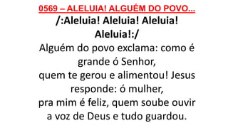 0569 – ALELUIA! ALGUÉM DO POVO...
/:Aleluia! Aleluia! Aleluia!
Aleluia!:/
Alguém do povo exclama: como é
grande ó Senhor,
quem te gerou e alimentou! Jesus
responde: ó mulher,
pra mim é feliz, quem soube ouvir
a voz de Deus e tudo guardou.
 