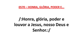 0570 – HONRA, GLÓRIA, PODER E...
/:Honra, glória, poder e
louvor a Jesus, nosso Deus e
Senhor.:/
 