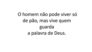 O homem não pode viver só
de pão, mas vive quem
guarda
a palavra de Deus.
 