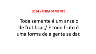 0054 - TODA SEMENTE
Toda semente é um anseio
de frutificar,/ E todo fruto é
uma forma de a gente se dar.
 