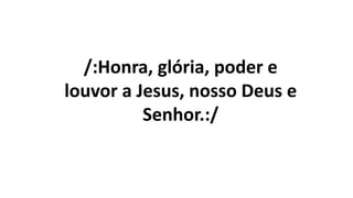 /:Honra, glória, poder e
louvor a Jesus, nosso Deus e
Senhor.:/
 