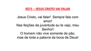 0571 – JESUS CRISTO VAI FALAR
Jesus Cristo, vai falar! Sempre fala com
amor!
Nas feições da juventude eu te vejo, meu
Senhor!
O homem não vive somente de pão,
mas de toda a palavra da boca de Deus!
 
