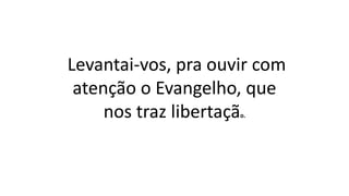 Levantai-vos, pra ouvir com
atenção o Evangelho, que
nos traz libertação.
 