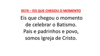 0574 – EIS QUE CHEGOU O MOMENTO
Eis que chegou o momento
de celebrar o Batismo.
Pais e padrinhos e povo,
somos Igreja de Cristo.
 
