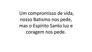 Um compromisso de vida,
nosso Batismo nos pede,
mas o Espírito Santo luz e
coragem nos pede.
 