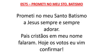0575 – PROMETI NO MEU STO. BATISMO
Prometi no meu Santo Batismo
a Jesus sempre e sempre
adorar.
Pais cristãos em meu nome
falaram. Hoje os votos eu vim
confirmar!
 