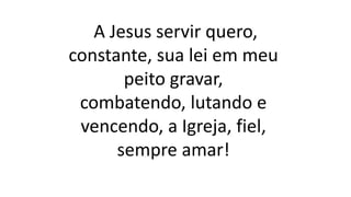 A Jesus servir quero,
constante, sua lei em meu
peito gravar,
combatendo, lutando e
vencendo, a Igreja, fiel,
sempre amar!
 