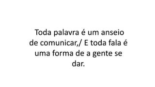 Toda palavra é um anseio
de comunicar,/ E toda fala é
uma forma de a gente se
dar.
 