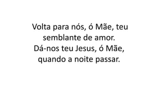 Volta para nós, ó Mãe, teu
semblante de amor.
Dá-nos teu Jesus, ó Mãe,
quando a noite passar.
 
