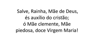 Salve, Rainha, Mãe de Deus,
és auxílio do cristão;
ó Mãe clemente, Mãe
piedosa, doce Virgem Maria!
 