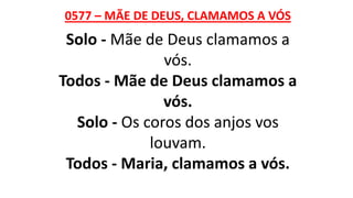 0577 – MÃE DE DEUS, CLAMAMOS A VÓS
Solo - Mãe de Deus clamamos a
vós.
Todos - Mãe de Deus clamamos a
vós.
Solo - Os coros dos anjos vos
louvam.
Todos - Maria, clamamos a vós.
 