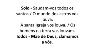 Solo - Saúdam-vos todos os
santos./ O mundo dos astros vos
louva.
A santa Igreja vos louva. / Os
homens na terra vos louvam.
Todos - Mãe de Deus, clamamos
a vós.
 