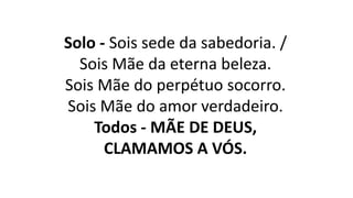 Solo - Sois sede da sabedoria. /
Sois Mãe da eterna beleza.
Sois Mãe do perpétuo socorro.
Sois Mãe do amor verdadeiro.
Todos - MÃE DE DEUS,
CLAMAMOS A VÓS.
 