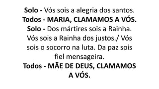 Solo - Vós sois a alegria dos santos.
Todos - MARIA, CLAMAMOS A VÓS.
Solo - Dos mártires sois a Rainha.
Vós sois a Rainha dos justos./ Vós
sois o socorro na luta. Da paz sois
fiel mensageira.
Todos - MÃE DE DEUS, CLAMAMOS
A VÓS.
 