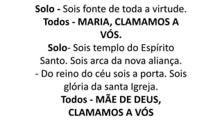 Solo - Sois fonte de toda a virtude.
Todos - MARIA, CLAMAMOS A
VÓS.
Solo- Sois templo do Espírito
Santo. Sois arca da nova aliança.
- Do reino do céu sois a porta. Sois
glória da santa Igreja.
Todos - MÃE DE DEUS,
CLAMAMOS A VÓS
 