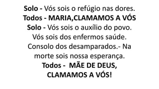 Solo - Vós sois o refúgio nas dores.
Todos - MARIA,CLAMAMOS A VÓS
Solo - Vós sois o auxílio do povo.
Vós sois dos enfermos saúde.
Consolo dos desamparados.- Na
morte sois nossa esperança.
Todos - MÃE DE DEUS,
CLAMAMOS A VÓS!
 